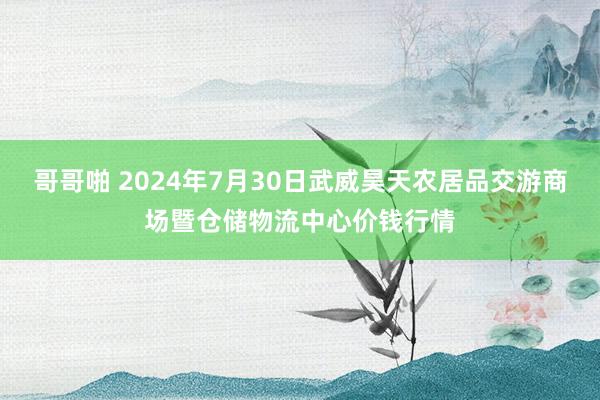 哥哥啪 2024年7月30日武威昊天农居品交游商场暨仓储物流中心价钱行情