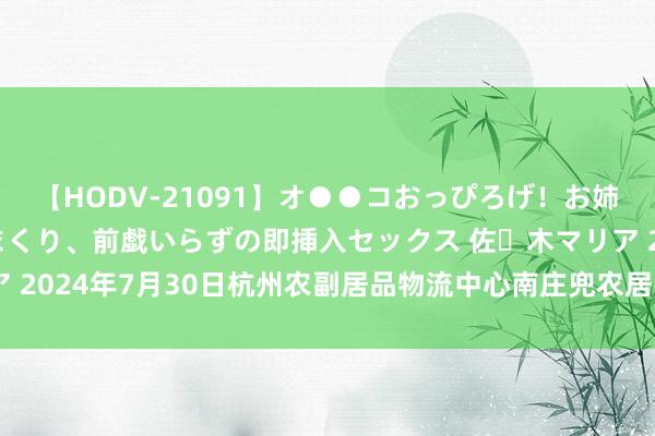 【HODV-21091】オ●●コおっぴろげ！お姉ちゃん 四六時中濡れまくり、前戯いらずの即挿入セックス 佐々木マリア 2024年7月30日杭州农副居品物流中心南庄兜农居品批发市集价钱行情