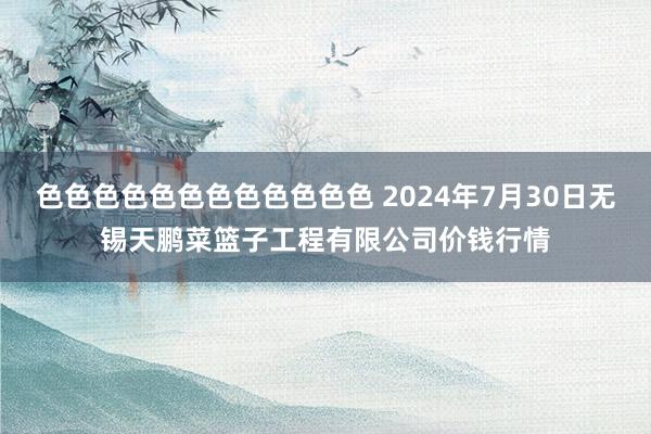 色色色色色色色色色色色色 2024年7月30日无锡天鹏菜篮子工程有限公司价钱行情