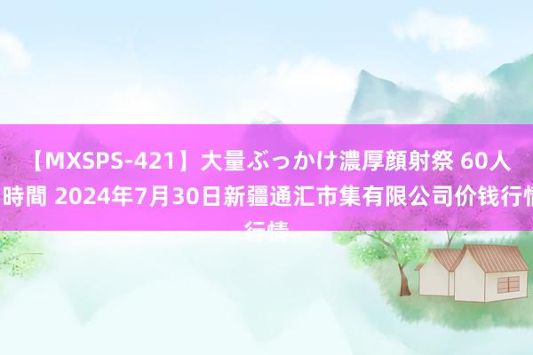 【MXSPS-421】大量ぶっかけ濃厚顔射祭 60人5時間 2024年7月30日新疆通汇市集有限公司价钱行情