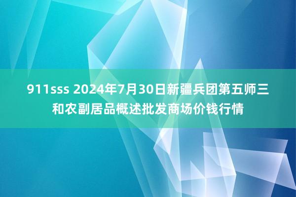 911sss 2024年7月30日新疆兵团第五师三和农副居品概述批发商场价钱行情