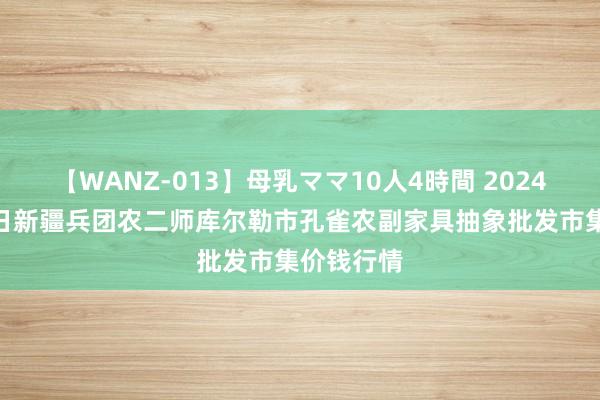 【WANZ-013】母乳ママ10人4時間 2024年7月30日新疆兵团农二师库尔勒市孔雀农副家具抽象批发市集价钱行情