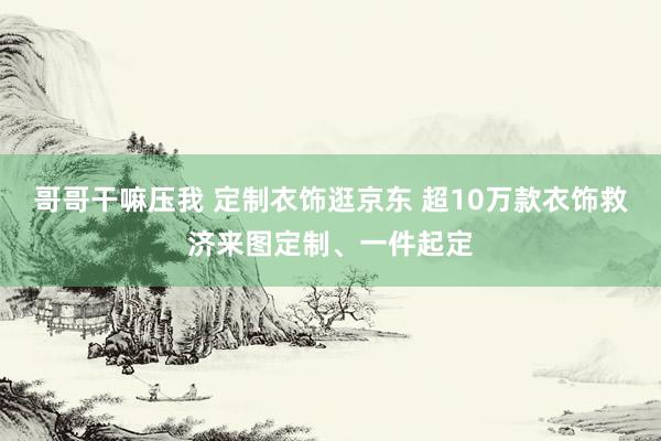 哥哥干嘛压我 定制衣饰逛京东 超10万款衣饰救济来图定制、一件起定