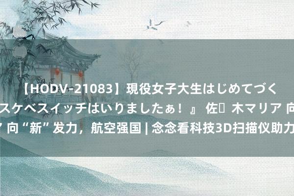 【HODV-21083】現役女子大生はじめてづくしのセックス 『私のドスケベスイッチはいりましたぁ！』 佐々木マリア 向“新”发力，航空强国 | 念念看科技3D扫描仪助力国产大飞机翱翔蓝天