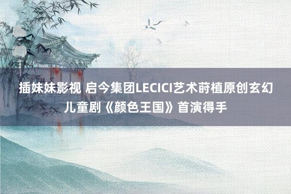 插妹妹影视 启今集团LECICI艺术莳植原创玄幻儿童剧《颜色王国》首演得手