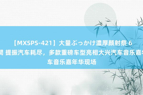 【MXSPS-421】大量ぶっかけ濃厚顔射祭 60人5時間 提振汽车耗尽，多款重磅车型亮相大兴汽车音乐嘉年华现场