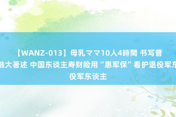 【WANZ-013】母乳ママ10人4時間 书写普惠金融大著述 中国东谈主寿财险用“惠军保”看护退役军东谈主