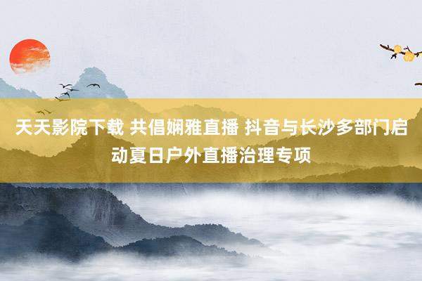 天天影院下载 共倡娴雅直播 抖音与长沙多部门启动夏日户外直播治理专项