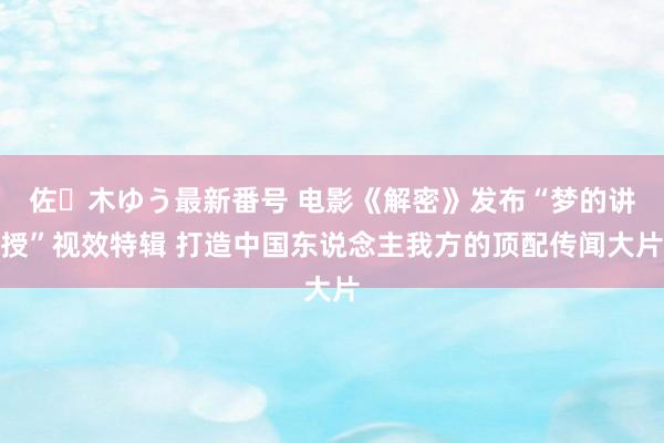 佐々木ゆう最新番号 电影《解密》发布“梦的讲授”视效特辑 打造中国东说念主我方的顶配传闻大片