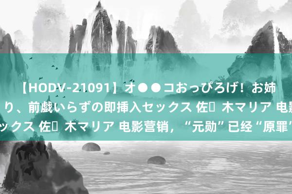 【HODV-21091】オ●●コおっぴろげ！お姉ちゃん 四六時中濡れまくり、前戯いらずの即挿入セックス 佐々木マリア 电影营销，“元勋”已经“原罪”