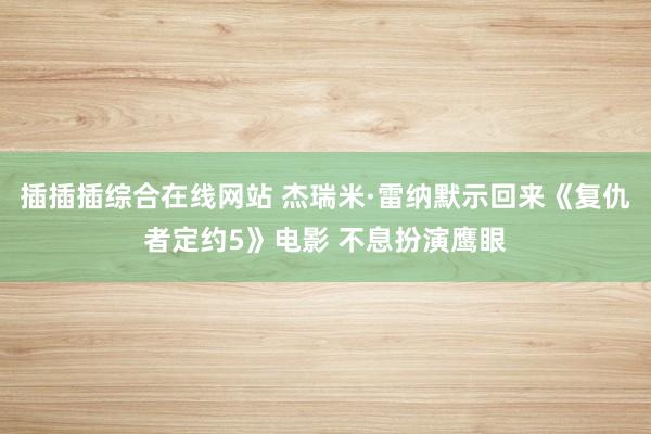 插插插综合在线网站 杰瑞米·雷纳默示回来《复仇者定约5》电影 不息扮演鹰眼