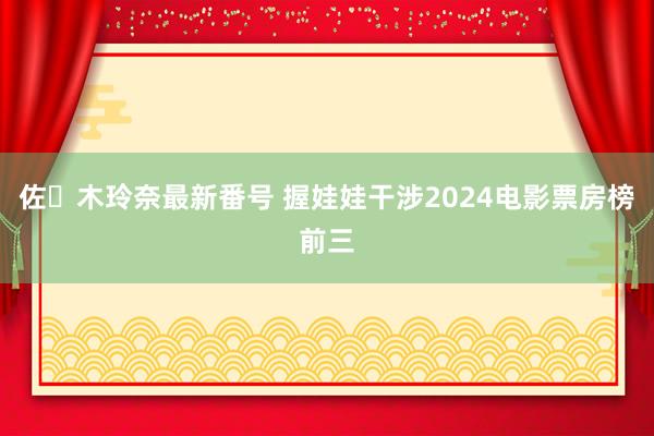 佐々木玲奈最新番号 握娃娃干涉2024电影票房榜前三