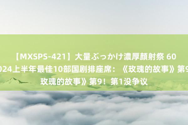 【MXSPS-421】大量ぶっかけ濃厚顔射祭 60人5時間 给2024上半年最佳10部国剧排座席：《玫瑰的故事》第9！第1没争议