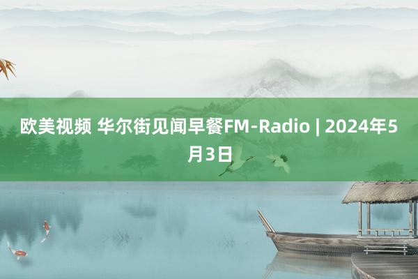 欧美视频 华尔街见闻早餐FM-Radio | 2024年5月3日