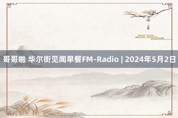 哥哥啪 华尔街见闻早餐FM-Radio | 2024年5月2日