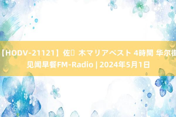 【HODV-21121】佐々木マリアベスト 4時間 华尔街见闻早餐FM-Radio | 2024年5月1日