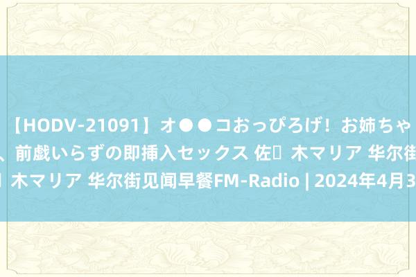 【HODV-21091】オ●●コおっぴろげ！お姉ちゃん 四六時中濡れまくり、前戯いらずの即挿入セックス 佐々木マリア 华尔街见闻早餐FM-Radio | 2024年4月30日