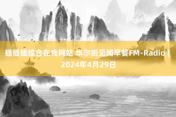 插插插综合在线网站 华尔街见闻早餐FM-Radio | 2024年4月29日