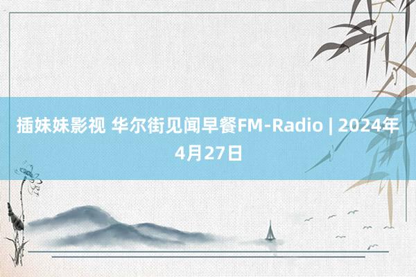 插妹妹影视 华尔街见闻早餐FM-Radio | 2024年4月27日