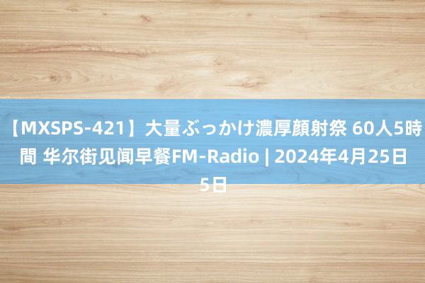 【MXSPS-421】大量ぶっかけ濃厚顔射祭 60人5時間 华尔街见闻早餐FM-Radio | 2024年4月25日