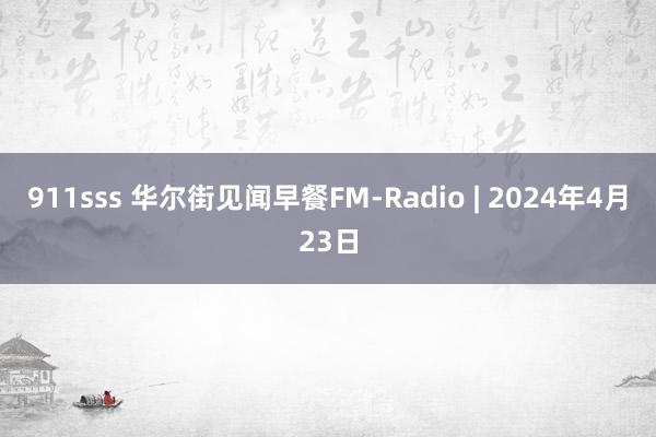 911sss 华尔街见闻早餐FM-Radio | 2024年4月23日