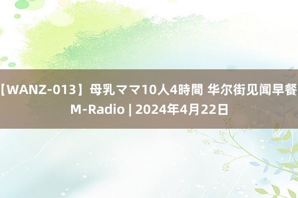 【WANZ-013】母乳ママ10人4時間 华尔街见闻早餐FM-Radio | 2024年4月22日