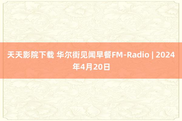 天天影院下载 华尔街见闻早餐FM-Radio | 2024年4月20日