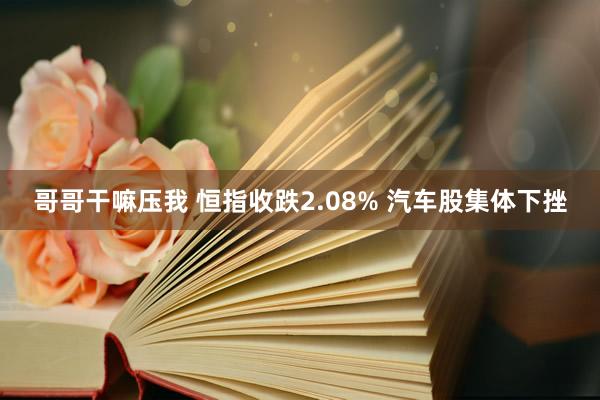 哥哥干嘛压我 恒指收跌2.08% 汽车股集体下挫