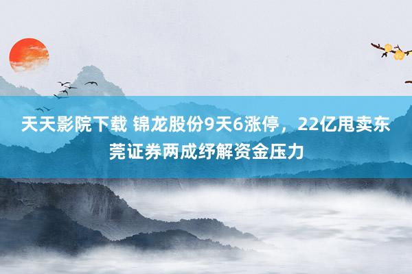 天天影院下载 锦龙股份9天6涨停，22亿甩卖东莞证券两成纾解资金压力