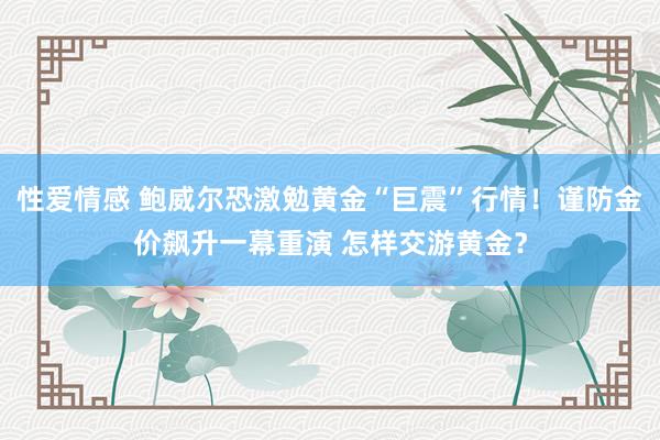 性爱情感 鲍威尔恐激勉黄金“巨震”行情！谨防金价飙升一幕重演 怎样交游黄金？