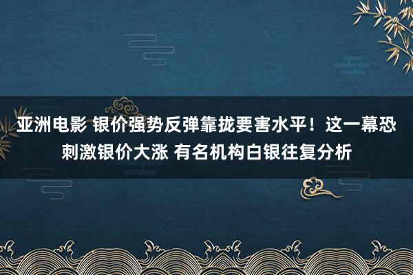 亚洲电影 银价强势反弹靠拢要害水平！这一幕恐刺激银价大涨 有名机构白银往复分析