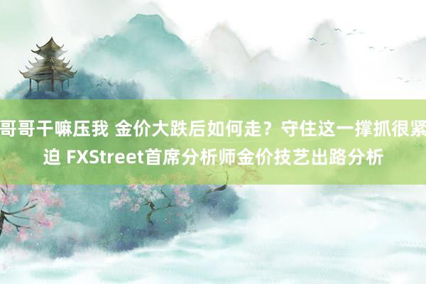 哥哥干嘛压我 金价大跌后如何走？守住这一撑抓很紧迫 FXStreet首席分析师金价技艺出路分析