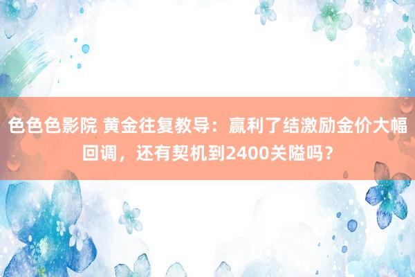 色色色影院 黄金往复教导：赢利了结激励金价大幅回调，还有契机到2400关隘吗？