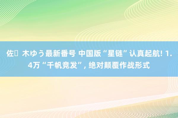 佐々木ゆう最新番号 中国版“星链”认真起航! 1.4万“千帆竞发”， 绝对颠覆作战形式