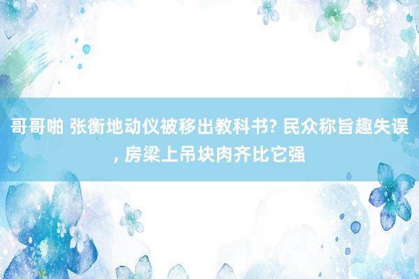 哥哥啪 张衡地动仪被移出教科书? 民众称旨趣失误， 房梁上吊块肉齐比它强