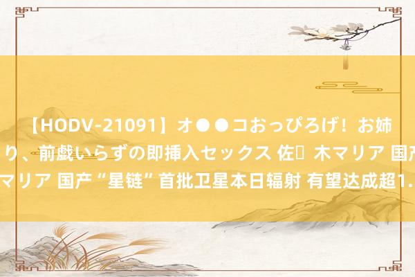 【HODV-21091】オ●●コおっぴろげ！お姉ちゃん 四六時中濡れまくり、前戯いらずの即挿入セックス 佐々木マリア 国产“星链”首批卫星本日辐射 有望达成超1.5万颗卫星组网