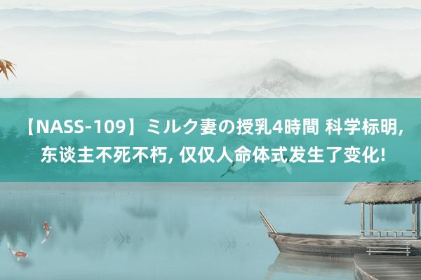 【NASS-109】ミルク妻の授乳4時間 科学标明， 东谈主不死不朽， 仅仅人命体式发生了变化!