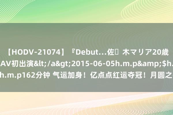 【HODV-21074】『Debut…佐々木マリア20歳』 現役女子大生AV初出演</a>2015-06-05h.m.p&$h.m.p162分钟 气运加身！亿点点红运夺冠！月圆之夜团建赛强大舞会远隔