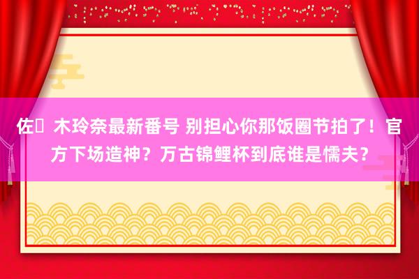 佐々木玲奈最新番号 别担心你那饭圈节拍了！官方下场造神？万古锦鲤杯到底谁是懦夫？