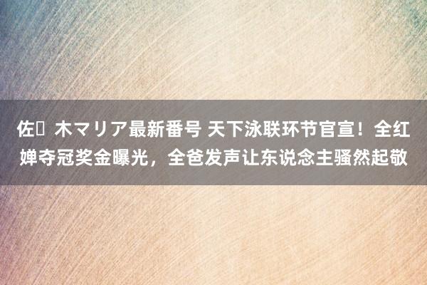 佐々木マリア最新番号 天下泳联环节官宣！全红婵夺冠奖金曝光，全爸发声让东说念主骚然起敬