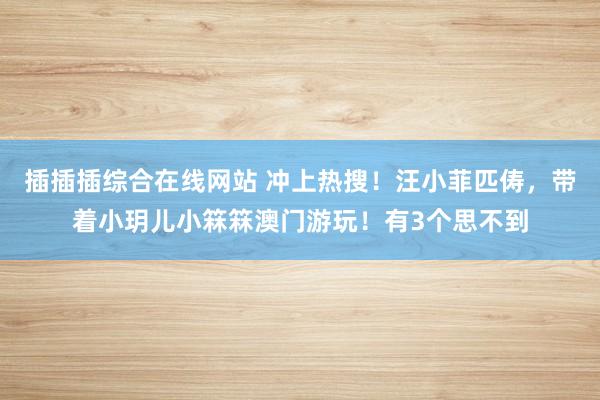 插插插综合在线网站 冲上热搜！汪小菲匹俦，带着小玥儿小箖箖澳门游玩！有3个思不到