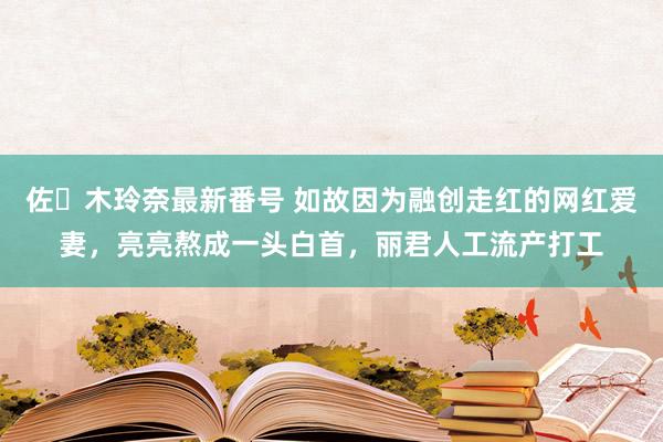 佐々木玲奈最新番号 如故因为融创走红的网红爱妻，亮亮熬成一头白首，丽君人工流产打工