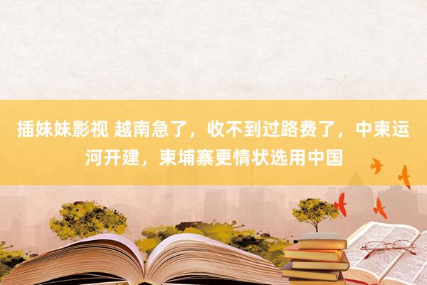 插妹妹影视 越南急了，收不到过路费了，中柬运河开建，柬埔寨更情状选用中国