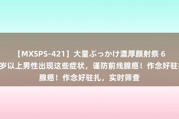 【MXSPS-421】大量ぶっかけ濃厚顔射祭 60人5時間 50岁以上男性出现这些症状，谨防前线腺癌！作念好驻扎，实时筛查