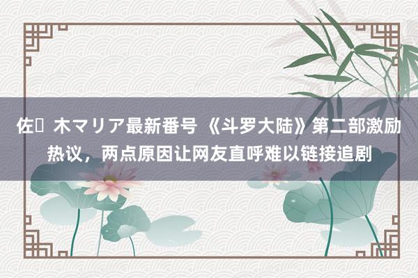 佐々木マリア最新番号 《斗罗大陆》第二部激励热议，两点原因让网友直呼难以链接追剧