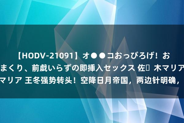 【HODV-21091】オ●●コおっぴろげ！お姉ちゃん 四六時中濡れまくり、前戯いらずの即挿入セックス 佐々木マリア 王冬强势转头！空降日月帝国，两边针明确，霍雨浩的春天来了？