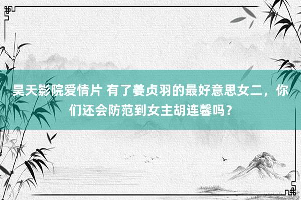 昊天影院爱情片 有了姜贞羽的最好意思女二，你们还会防范到女主胡连馨吗？