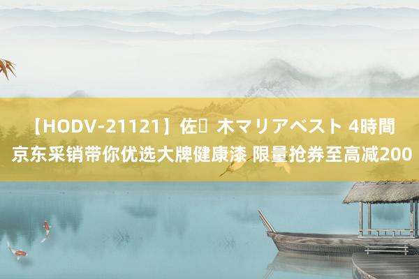 【HODV-21121】佐々木マリアベスト 4時間 京东采销带你优选大牌健康漆 限量抢券至高减200