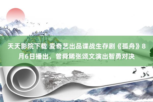 天天影院下载 爱奇艺出品谍战生存剧《孤舟》8月6日播出，曾舜晞张颂文演出智勇对决