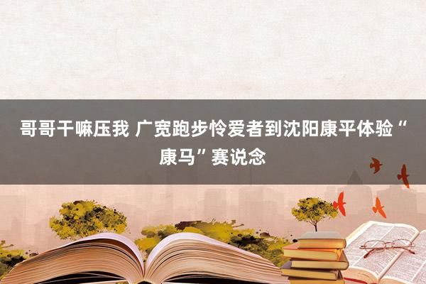 哥哥干嘛压我 广宽跑步怜爱者到沈阳康平体验“康马”赛说念